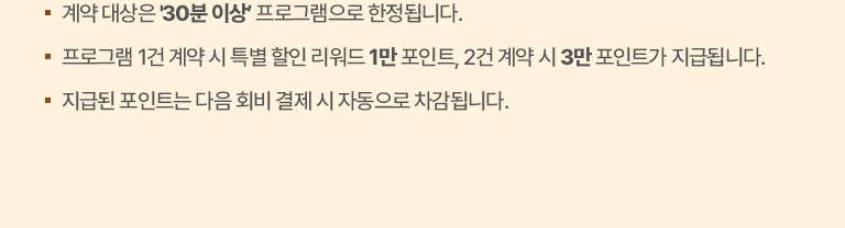 유의사항 
                ·계약 대상 프로그램은 ‘북친구 책읽기습관 교육’, ‘북친구 읽기왕’(*30분 이상)으로 한정됩니다.
                ·프로그램 개별 구매 시 특별 할인 리워드 1만 포인트, 동시 구매 시 3만 포인트가 지급됩니다.
                ·지급된 포인트는 다음 회비 결제 시 자동으로 차감됩니다.