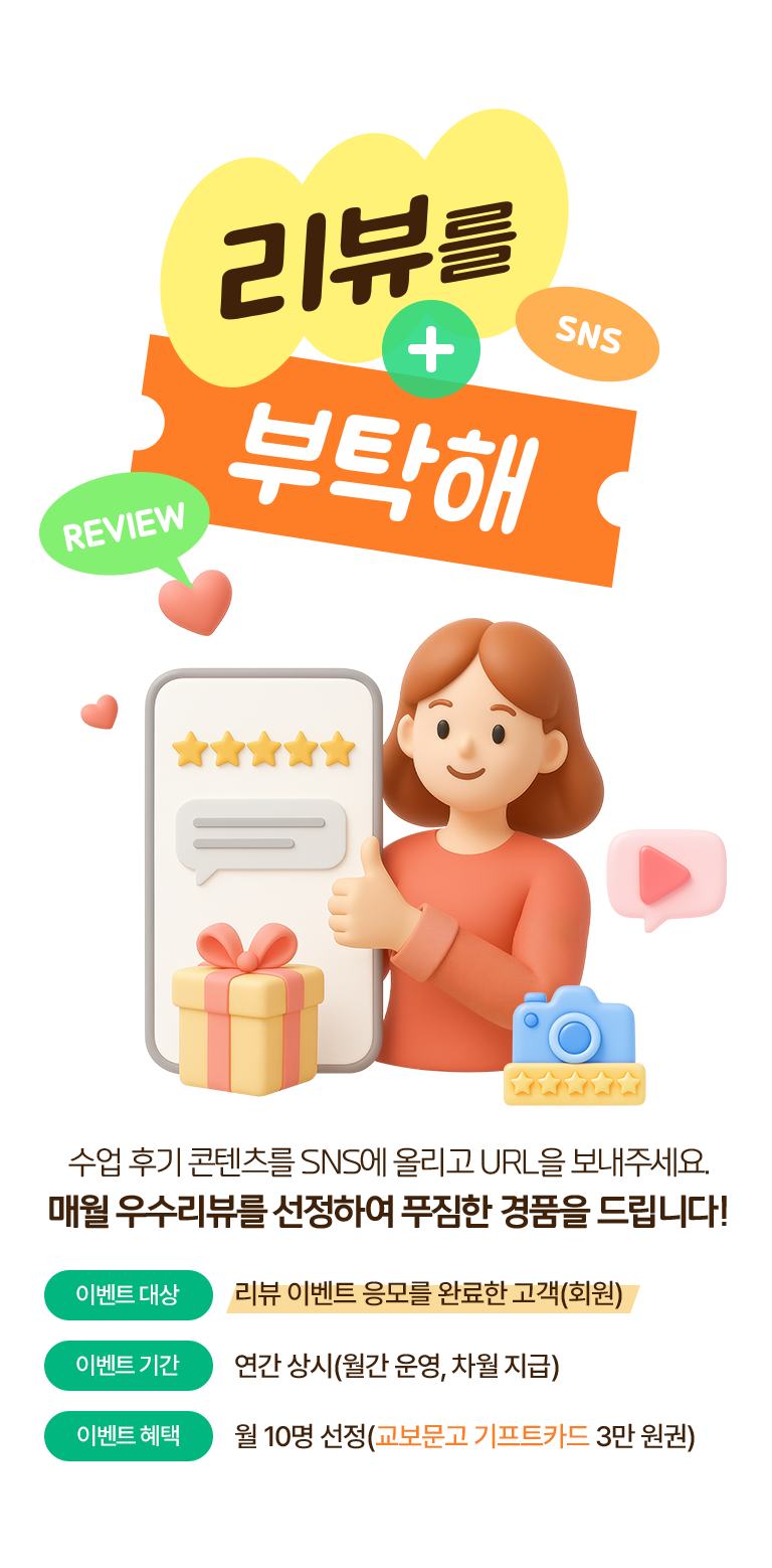 리뷰를 부탁해. 수업 후기 콘텐츠를 SNS에 올리고 URL을 보내주세요.매월 우수리뷰를 선정하여 푸짐한 경품을 드립니다!
·이벤트 대상: 리뷰 이벤트 응모를 완료한 고객(회원)
·이벤트 기간: 연간 상시(월간 운영, 차월 지급)
·이벤트 혜택: 월 10명 선정(교보문고 기프트카드 3만 원권)