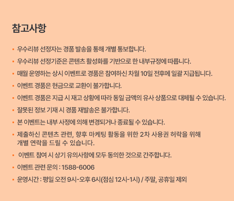 ·우수 리뷰 선정자는 경품 발송을 통해 개별 통보합니다.
                                ·우수 리뷰 선정 기준은 콘텐츠 활성화를 기반으로 한 내부 규정에 따릅니다.
                                ·매월 운영하는 상시 이벤트로 경품은 참여하신 차월 10일 전후에 일괄 지급됩니다.
                                ·이벤트 경품은 현금으로 교환이 불가합니다.
                                ·이벤트 경품은 지급 시 재고 상황에 따라 동일 금액의 유사 상품으로 대체될 수 있습니다.
                                ·잘못된 정보 기재 시 경품 재발송은 불가합니다.
                                ·이벤트 관련 문의: 1588-6006
                                ·운영시간: 평일 오전 9시-오후 6시(점심 12시-1시) / 주말, 공휴일 제외