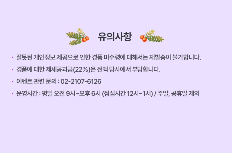 ·잘못된 개인정보 제공으로 인한 경품 미수령에 대해서는 재발송이 불가합니다.
                                ·경품에 대한 제세공과금(22%)은 전액 당사에서 부담합니다.
                                ·이벤트 관련 문의 : 02-2107-6126
                                ·운영시간 : 평일 오전 9시~오후 6시 (점심시간 12시~1시) / 주말, 공휴일 제외
                                