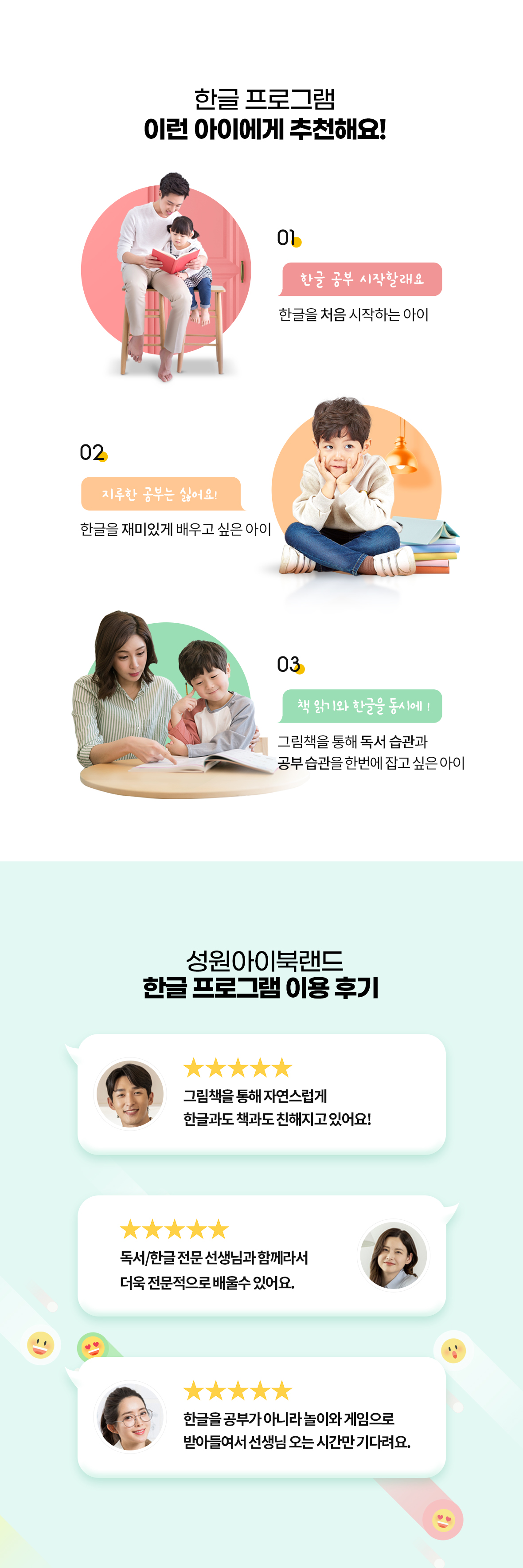 성원아이북랜드 한글 프로그램 추천 대상 및 실제 이용 학부모 5점 만점 후기. 추천 대상: 1. 한글을 처음 시작하는 아이, 2. 지루한 공부 대신 재미있게 한글을 배우고 싶은 아이, 3. 그림책을 통해 독서 습관과 공부 습관을 한번에 잡고 싶은 아이. 이용 후기: 그림책을 통한 자연스러운 한글·책 친밀감 형성, 독서·한글 전문 교사의 전문 지도, 공부가 아닌 놀이·게임 중심 학습 효과 강조