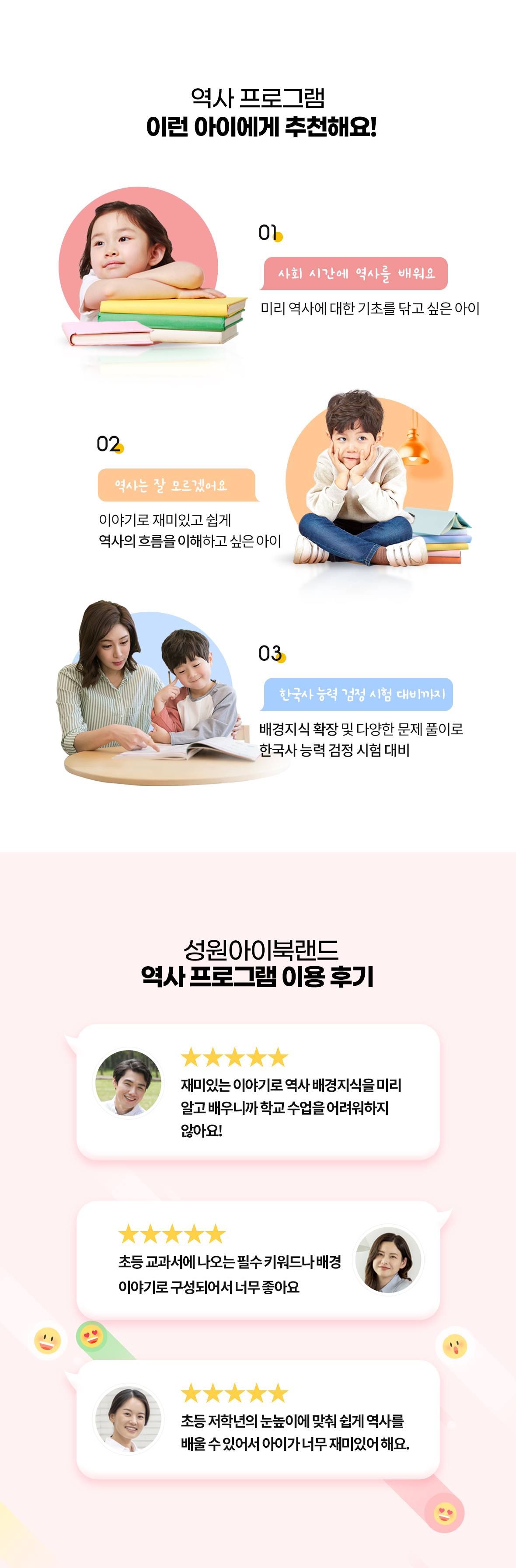 성원아이북랜드 역사 프로그램 추천 대상 및 실제 이용 후기 안내. 추천 대상: 1. 사회 시간에 역사를 배우기 전 미리 역사에 대한 기초를 닦고 싶은 아이, 2. 이야기로 재미있고 쉽게 역사의 흐름을 이해하고 싶은 아이, 3. 배경지식 확장과 다양한 문제 풀이로 한국사능력검정시험을 대비하려는 아이. 이용 후기: 재미있는 이야기로 역사 배경지식을 미리 익혀 학교 역사 수업을 어렵지 않게 학습, 초등 교과서에 나오는 필수 키워드와 배경 이야기 중심 구성, 초등 저학년 눈높이에 맞춘 쉽고 재미있는 역사 학습 효과 강조.